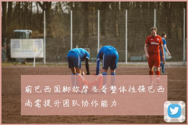 前巴西国脚称摩洛哥整体性强巴西尚需提升团队协作能力