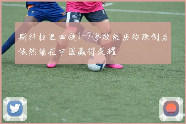 斯科拉里回顾1-7惨败经历称跌倒后依然能在中国赢得荣耀