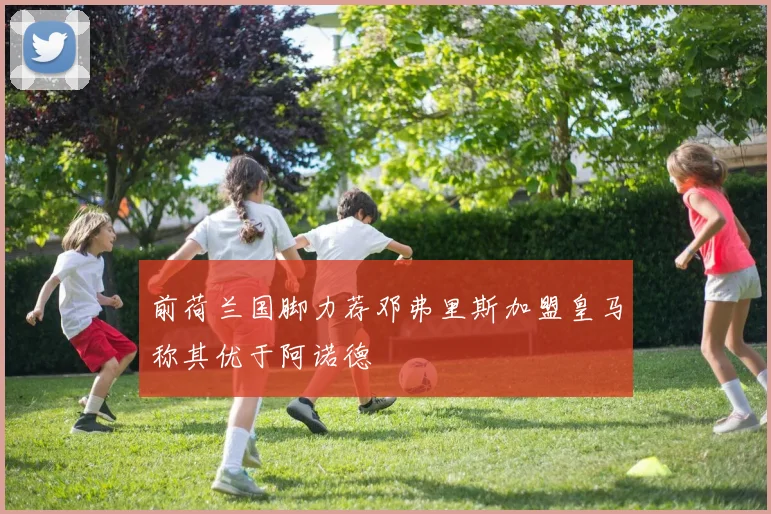 前荷兰国脚力荐邓弗里斯加盟皇马称其优于阿诺德